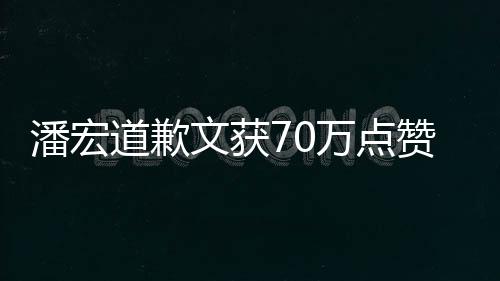 潘宏道歉文獲70萬點贊，反思與誠意引發(fā)熱潮