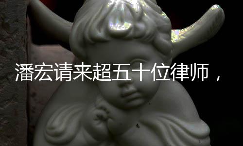 潘宏請(qǐng)來(lái)超五十位律師，背后原因引人關(guān)注