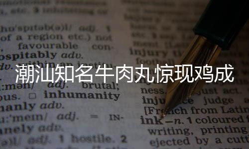 潮汕知名牛肉丸驚現(xiàn)雞成分，引發(fā)消費(fèi)者關(guān)注