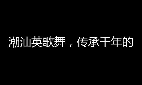 潮汕英歌舞，傳承千年的文化盛宴來上分
