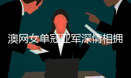 澳網(wǎng)女單冠亞軍深情相擁，眼淚背后訴榮耀