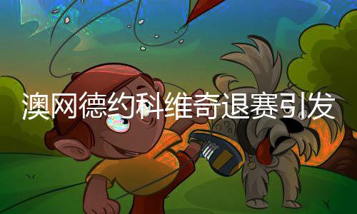 澳網德約科維奇退賽引發(fā)廣泛熱議