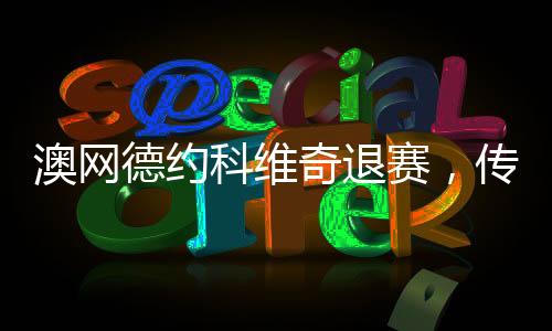 澳網(wǎng)德約科維奇退賽，傳奇背后的原因與影響