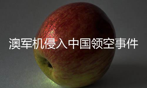 澳軍機(jī)侵入中國領(lǐng)空事件揭秘