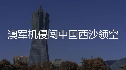 澳軍機(jī)侵闖中國(guó)西沙領(lǐng)空事件及外交部回應(yīng)解讀