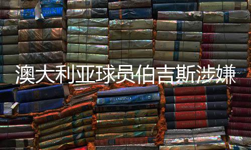 澳大利亞球員伯吉斯涉嫌違規(guī)出場引發(fā)關(guān)注