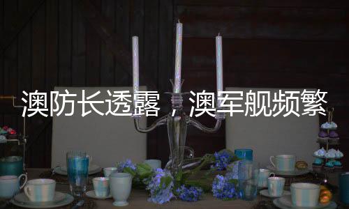 澳防長透露，澳軍艦頻繁靠近中國海域，引發(fā)地區(qū)關(guān)注