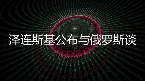 澤連斯基公布與俄羅斯談判前提條件，尋求和平之路的十大關(guān)鍵要素