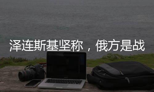 澤連斯基堅稱，俄方是戰(zhàn)爭拖延唯一原因——全面分析俄烏局勢