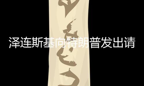 澤連斯基向特朗普發(fā)出請(qǐng)求，請(qǐng)給我打個(gè)電話