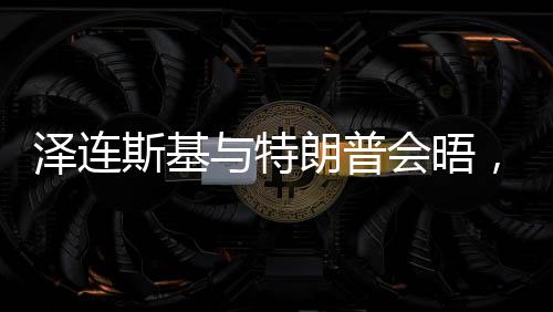 澤連斯基與特朗普會(huì)晤，焦點(diǎn)議題展望