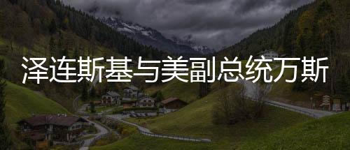澤連斯基與美副總統(tǒng)萬斯會面，深化合作與全球政治對話的重要篇章