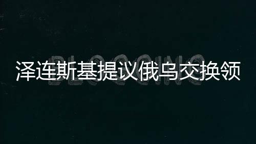 澤連斯基提議俄烏交換領土背后的復雜考量與期望