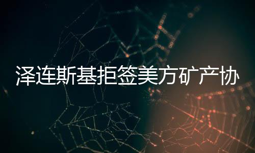 澤連斯基拒簽美方礦產(chǎn)協(xié)議草案的背后原因及影響分析