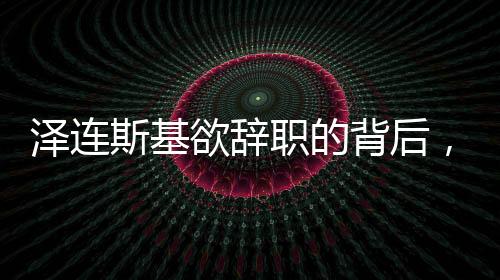 澤連斯基欲辭職的背后，挑戰(zhàn)與未來