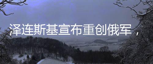 澤連斯基宣布重創(chuàng)俄軍，俄烏沖突的最新進(jìn)展