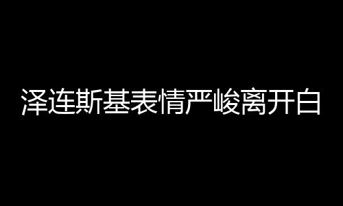 澤連斯基表情嚴峻離開白宮，飯都沒吃 美媒：有沙拉和烤雞等