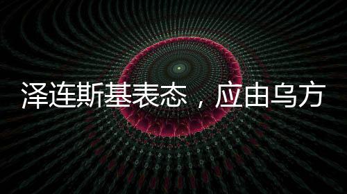 澤連斯基表態(tài)，應由烏方?jīng)Q定談判桌人選——俄烏局勢的新動向