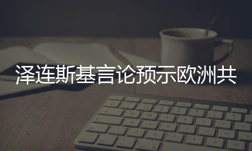 澤連斯基言論預(yù)示歐洲共同立場(chǎng)的新走向