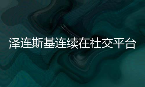 澤連斯基連續(xù)在社交平臺發(fā)表37個感謝言辭——匯聚眾志成城的力量