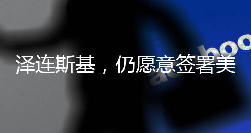 澤連斯基，仍愿意簽署美烏礦產(chǎn)協(xié)議
