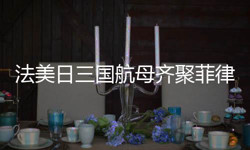 法美日三國航母齊聚菲律賓海，聯(lián)合演習(xí)展示海上力量