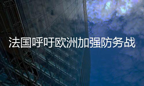 法國呼吁歐洲加強防務(wù)戰(zhàn)略自主