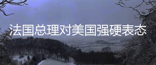 法國總理對美國強(qiáng)硬表態(tài)，令人無法忍受，引發(fā)國際關(guān)注