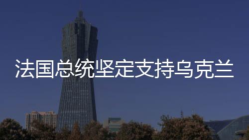 法國(guó)總統(tǒng)堅(jiān)定支持烏克蘭，國(guó)際友誼與和平的堅(jiān)定捍衛(wèi)者