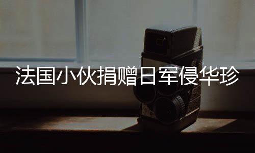 法國小伙捐贈日軍侵華珍貴照片將被接收，歷史見證的重要時刻