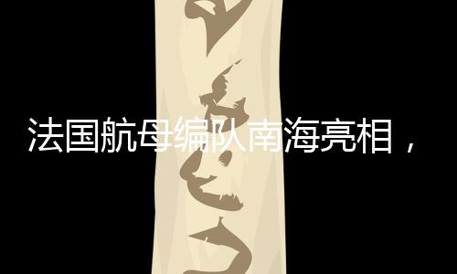 法國航母編隊(duì)南海亮相，引發(fā)國際關(guān)注的一二三四五六七八九十