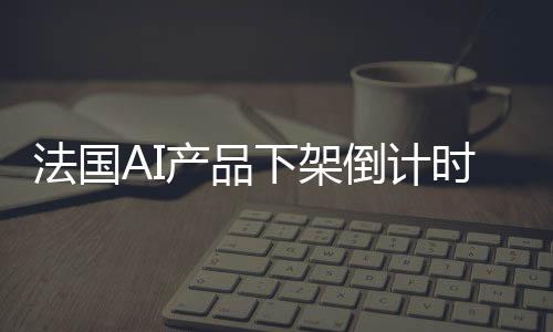 法國AI產(chǎn)品下架倒計時，三天后告別市場