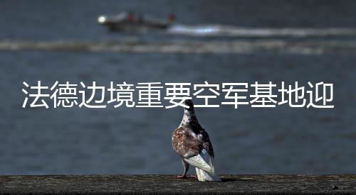 法德邊境重要空軍基地迎來大升級，邁向未來的空中力量合作與革新動向分析