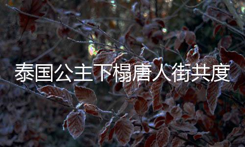 泰國(guó)公主下榻唐人街共度新春佳節(jié)