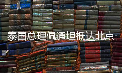 泰國(guó)總理佩通坦抵達(dá)北京，開(kāi)啟新一輪友好合作之旅
