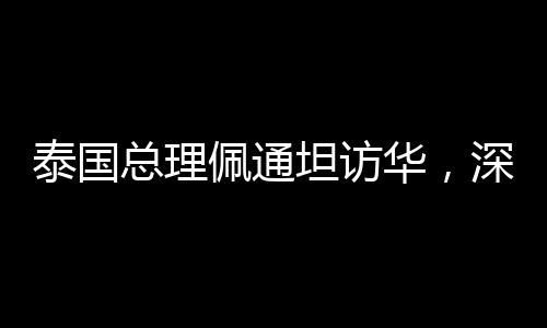 泰國總理佩通坦訪華，深化中泰友好交流與合作的里程碑事件
