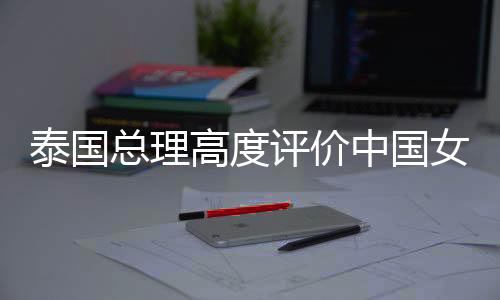 泰國總理高度評價(jià)中國女保鏢在泰國的知名度，一股新的文化熱潮席卷東南亞