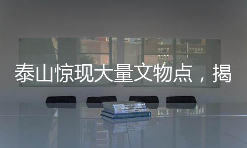 泰山驚現(xiàn)大量文物點(diǎn)，揭秘古代文明的瑰寶與歷史的見證者