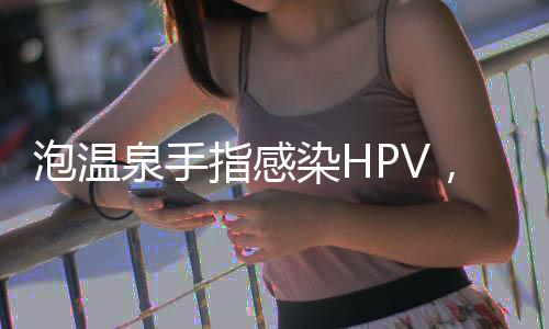 泡溫泉手指感染HPV，警惕公共場所健康風(fēng)險