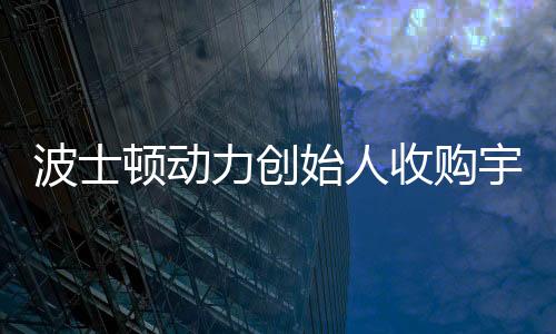 波士頓動力創(chuàng)始人收購宇樹機器人公司，科技界的最新聯(lián)動