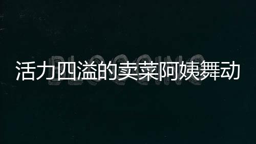 活力四溢的賣菜阿姨舞動生活色彩