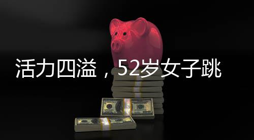 活力四溢，52歲女子跳斷頭舞展現(xiàn)不老風(fēng)采