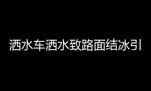 灑水車灑水致路面結(jié)冰引發(fā)多起事故，警示與反思