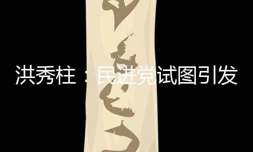 洪秀柱：民進黨試圖引發(fā)臺灣社會仇恨大陸 挑起兩岸對立