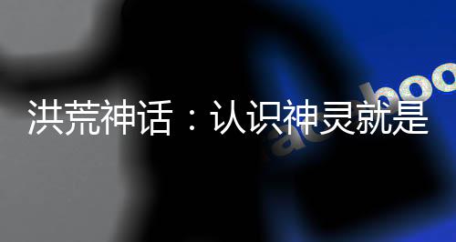 洪荒神話：認(rèn)識神靈就是吊！