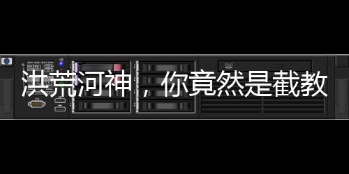 洪荒河神，你竟然是截教大師兄？