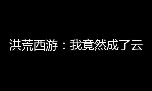 洪荒西游：我竟然成了云霄惡尸