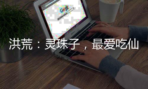 洪荒：靈珠子，最愛吃仙奶