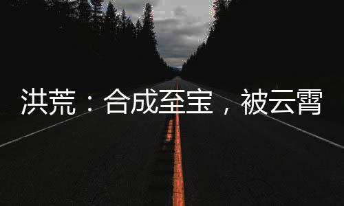 洪荒：合成至寶，被云霄發(fā)現(xiàn)了