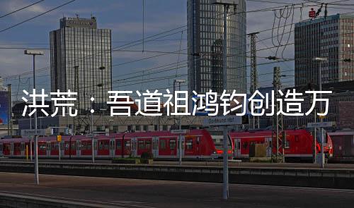 洪荒：吾道祖鴻鈞創(chuàng)造萬界聊天群